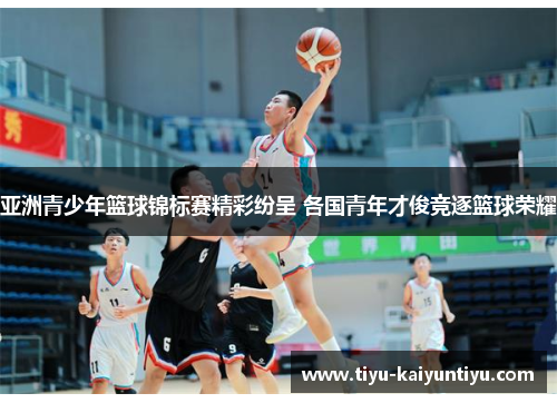 亚洲青少年篮球锦标赛精彩纷呈 各国青年才俊竞逐篮球荣耀