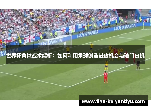 世界杯角球战术解析：如何利用角球创造进攻机会与破门良机