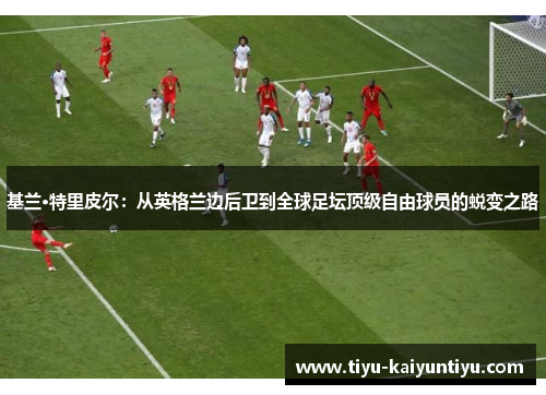 基兰·特里皮尔：从英格兰边后卫到全球足坛顶级自由球员的蜕变之路