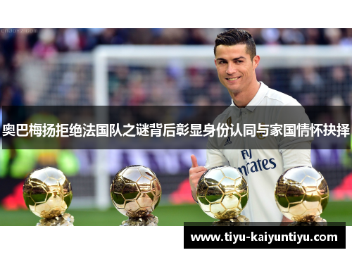 奥巴梅扬拒绝法国队之谜背后彰显身份认同与家国情怀抉择 奥巴梅扬拒绝法国队之谜背后彰显身份认同与家国情怀抉择