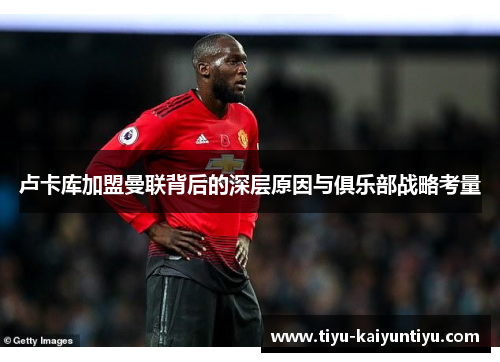 卢卡库加盟曼联背后的深层原因与俱乐部战略考量 卢卡库加盟曼联背后的深层原因与俱乐部战略考量