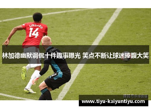 林加德幽默调侃十件趣事曝光 笑点不断让球迷捧腹大笑 林加德幽默调侃十件趣事曝光 笑点不断让球迷捧腹大笑